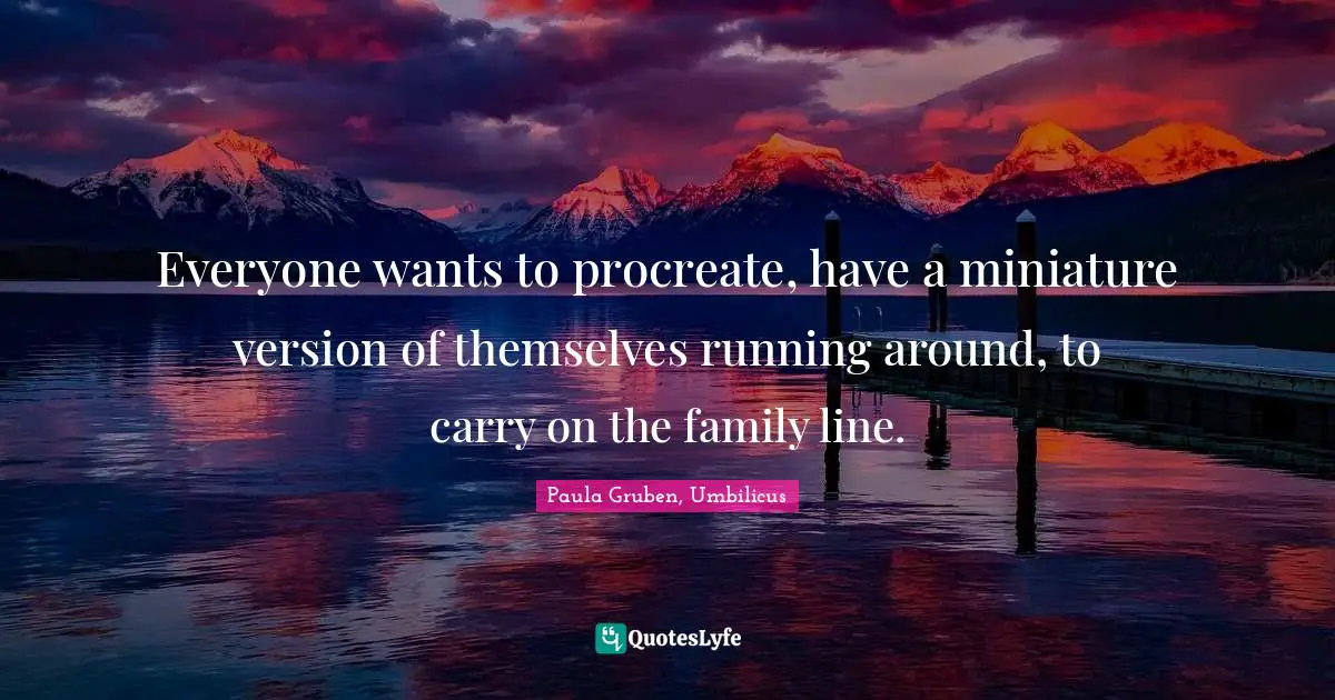 Everyone wants to procreate, have a miniature version of themselves running around, to carry on the family line.