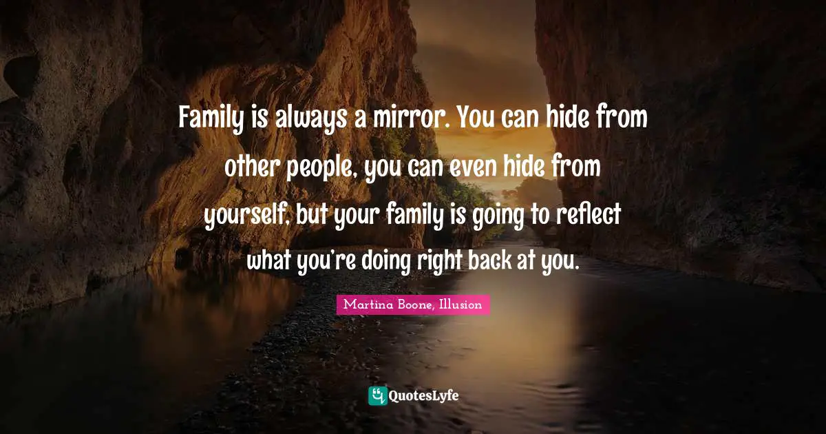 Family is always a mirror. You can hide from other people, you can even hide from yourself, but your family is going to reflect what you’re doing right back at you.
