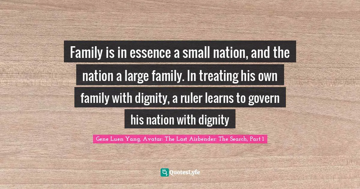Family is in essence a small nation, and the nation a large family. In treating his own family with dignity, a ruler learns to govern his nation with dignity