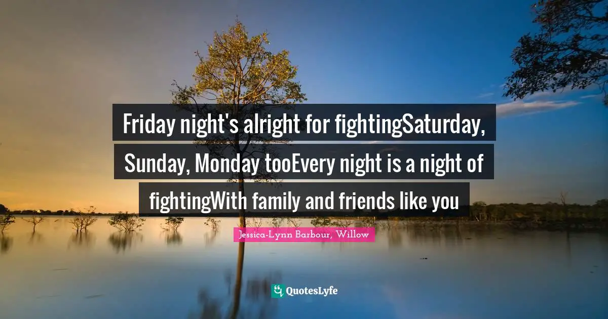 Friday night's alright for fightingSaturday, Sunday, Monday tooEvery night is a night of fightingWith family and friends like you