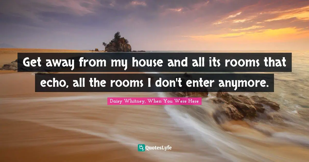 Get away from my house and all its rooms that echo, all the rooms I don't enter anymore.