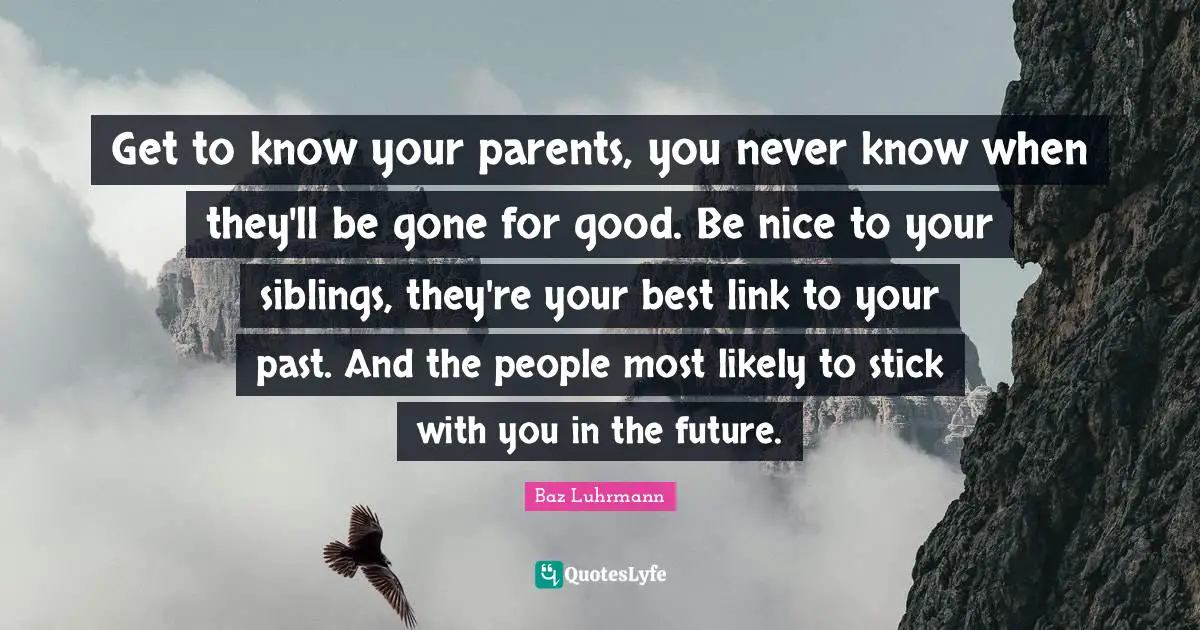 Get to know your parents, you never know when they'll be gone for good. Be nice to your siblings, they're your best link to your past. And the people most likely to stick with you in the future.