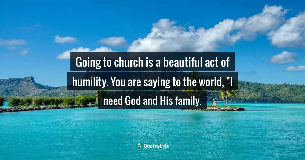 Carlos A.  Rodriguez, Designed For Inheritance: A Discovery Of Sonship Quotes: "Going to church is a beautiful act of humility. You are saying to the world, "I need God and His family."