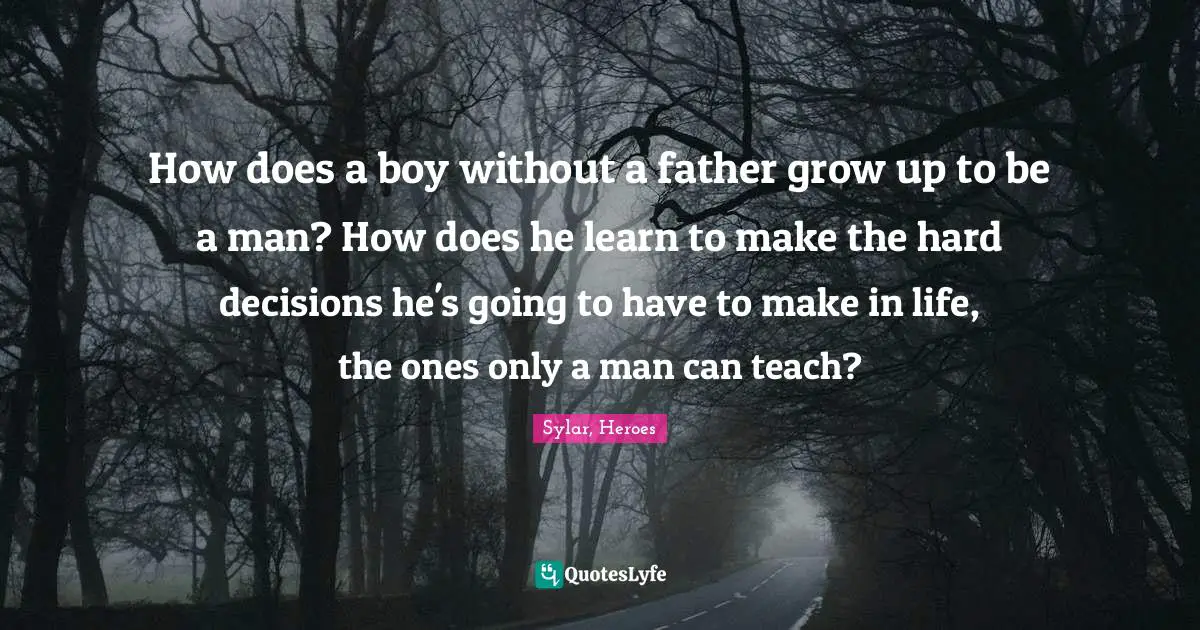 How does a boy without a father grow up to be a man? How does he learn to make the hard decisions he's going to have to make in life, the ones only a man can teach?