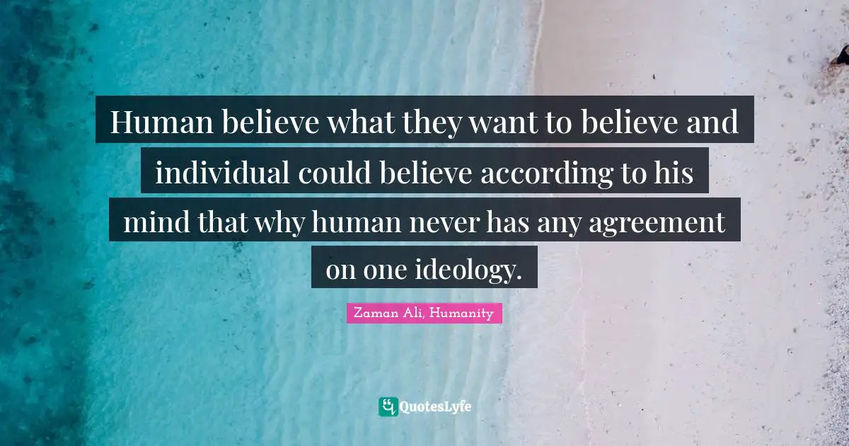 Human believe what they want to believe and individual could believe according to his mind that why human never has any agreement on one ideology.