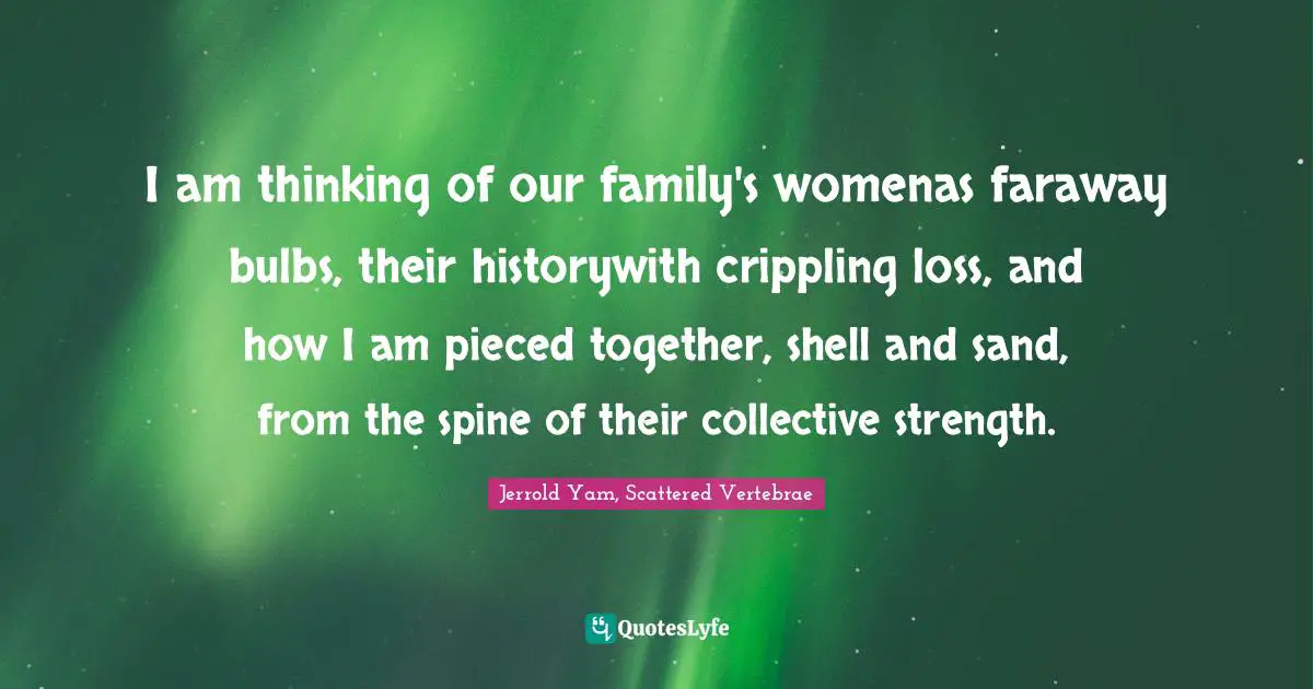 I am thinking of our family's womenas faraway bulbs, their historywith crippling loss, and how I am pieced together, shell and sand, from the spine of their collective strength.
