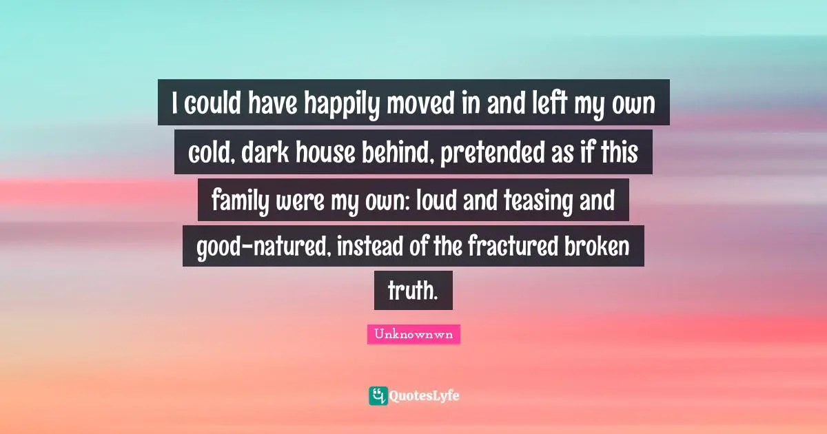 I could have happily moved in and left my own cold, dark house behind, pretended as if this family were my own: loud and teasing and good-natured, instead of the fractured broken truth.