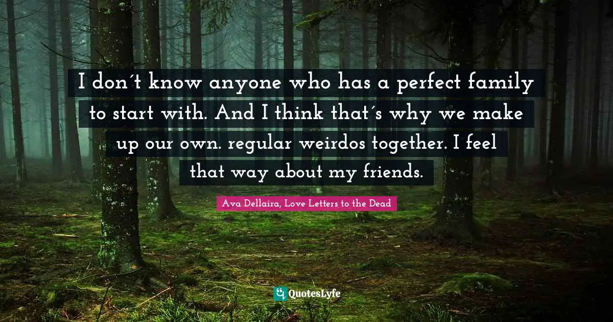 I don´t know anyone who has a perfect family to start with. And I think that´s why we make up our own. regular weirdos together. I feel that way about my friends.