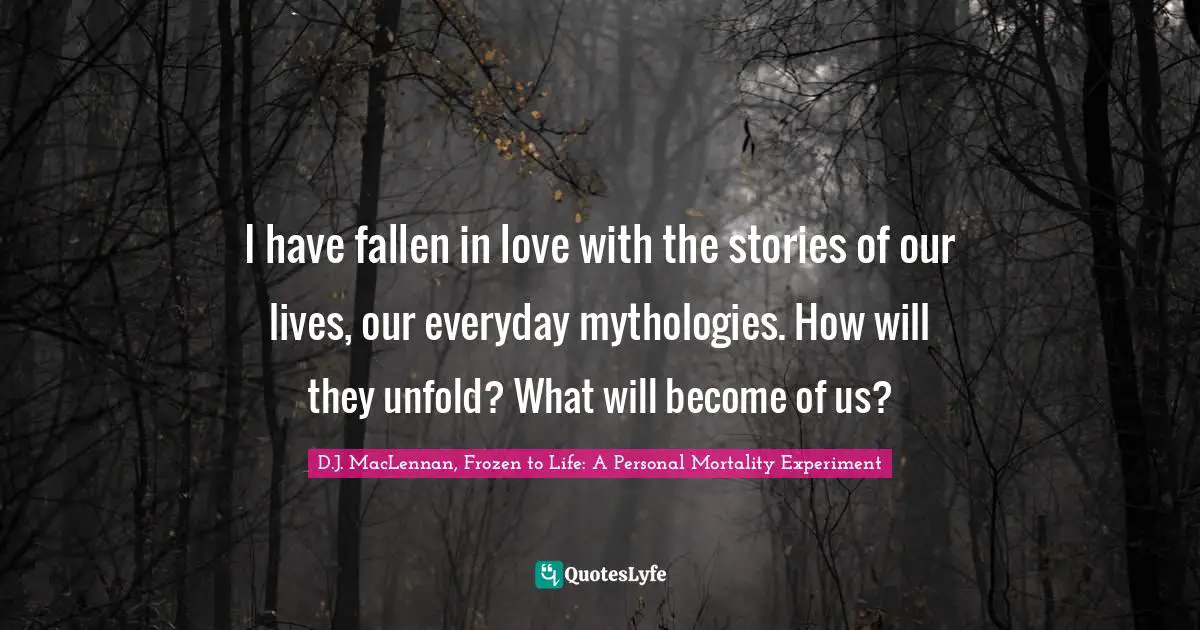 I have fallen in love with the stories of our lives, our everyday mythologies. How will they unfold? What will become of us?