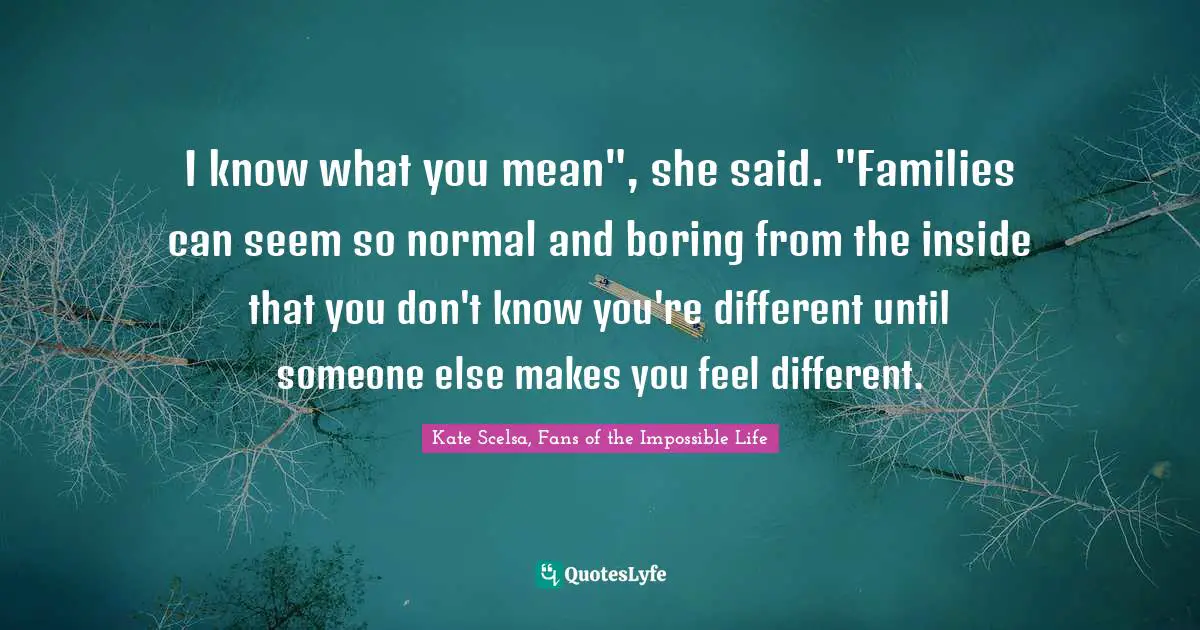 I know what you mean", she said. "Families can seem so normal and boring from the inside that you don't know you're different until someone else makes you feel different.