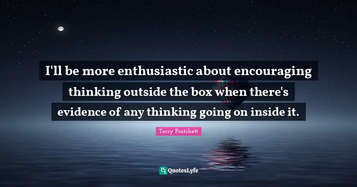 I'll be more enthusiastic about encouraging thinking outside the box when there's evidence of any thinking going on inside it.