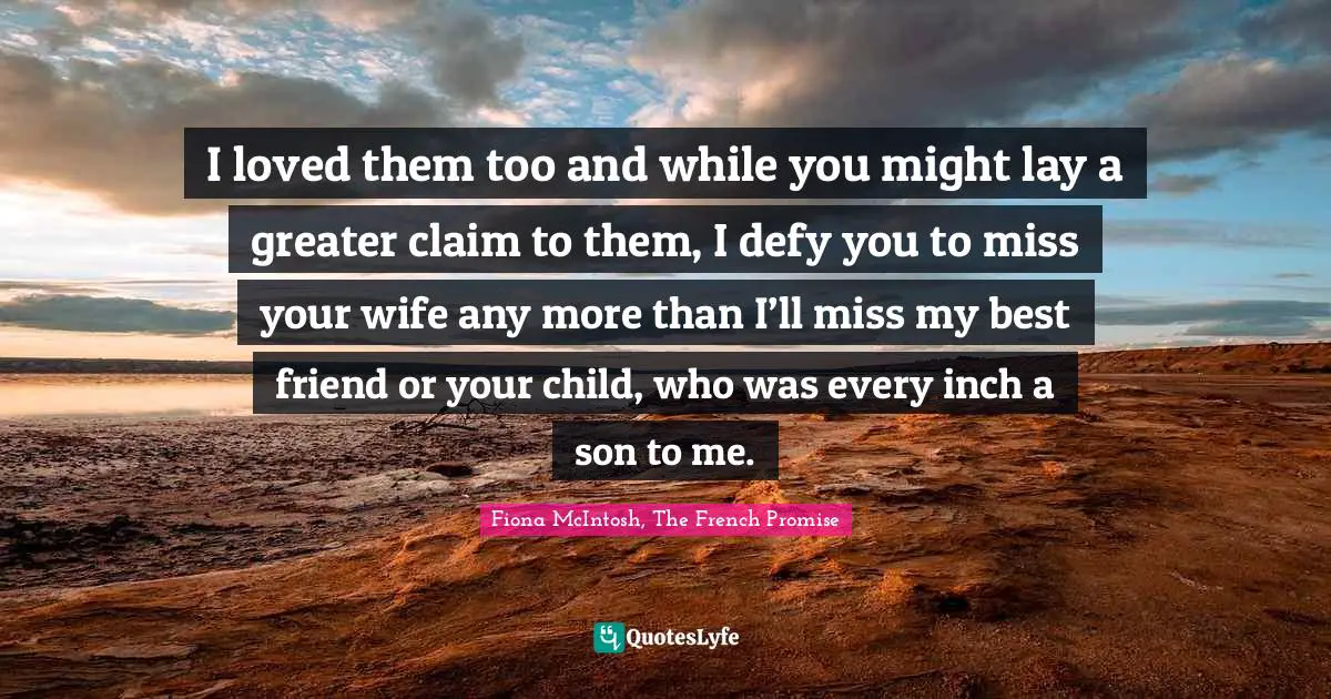 I loved them too and while you might lay a greater claim to them, I defy you to miss your wife any more than I’ll miss my best friend or your child, who was every inch a son to me.