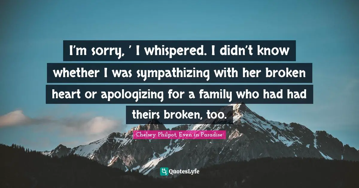 I’m sorry, ’ I whispered. I didn’t know whether I was sympathizing with her broken heart or apologizing for a family who had had theirs broken, too.