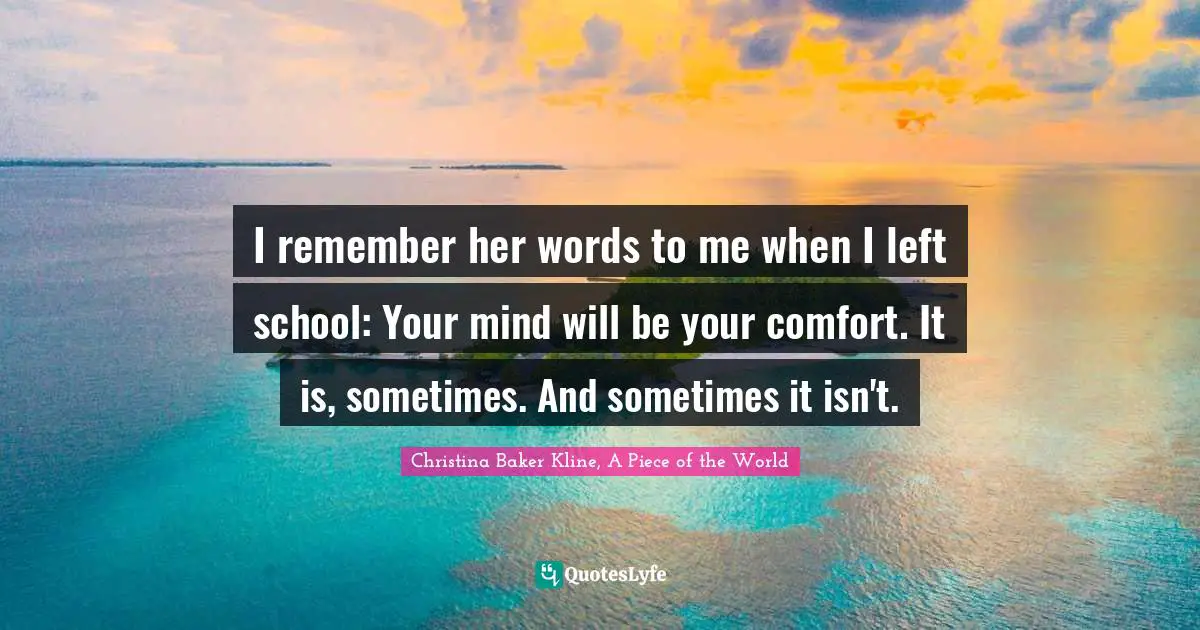I remember her words to me when I left school: Your mind will be your comfort. It is, sometimes. And sometimes it isn't.