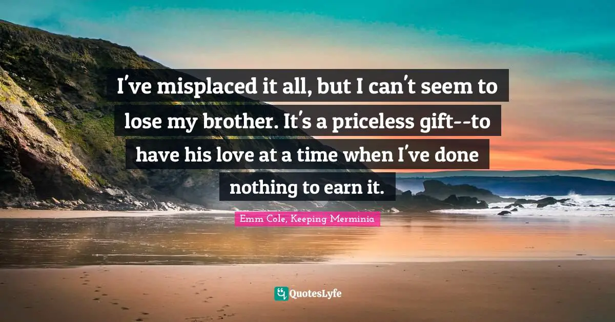 I've misplaced it all, but I can't seem to lose my brother. It's a priceless gift--to have his love at a time when I've done nothing to earn it.
