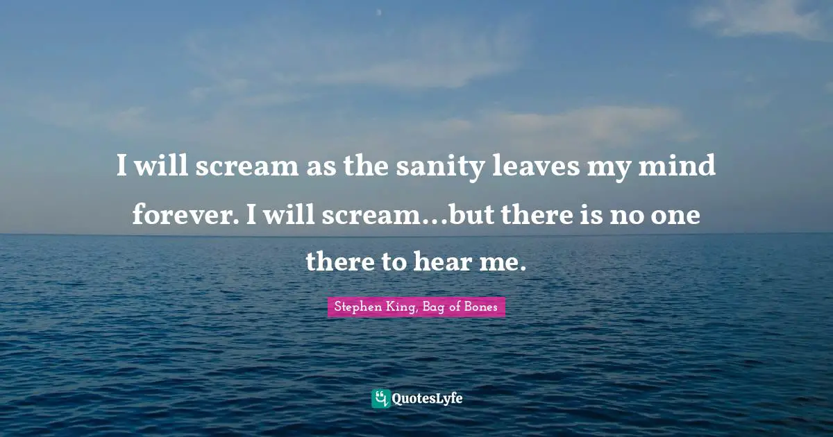 I will scream as the sanity leaves my mind forever. I will scream...but there is no one there to hear me.