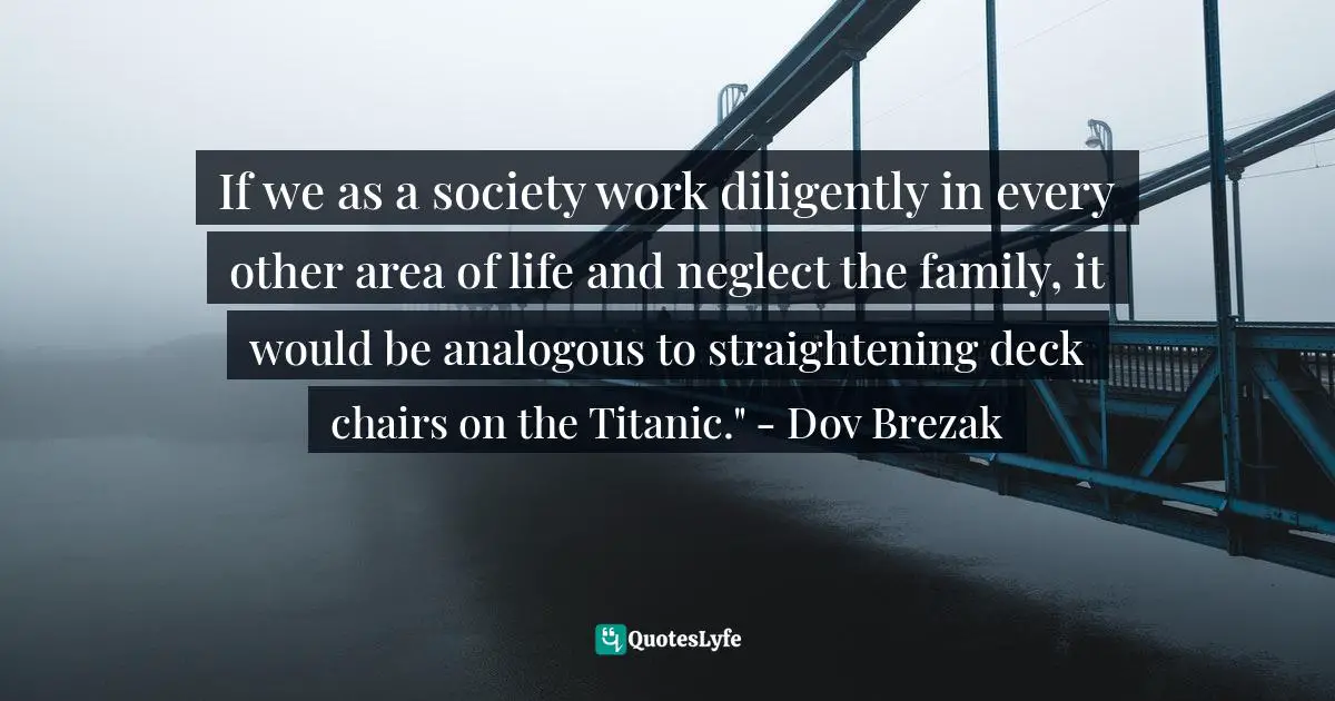 If we as a society work diligently in every other area of life and neglect the family, it would be analogous to straightening deck chairs on the Titanic." - Dov Brezak