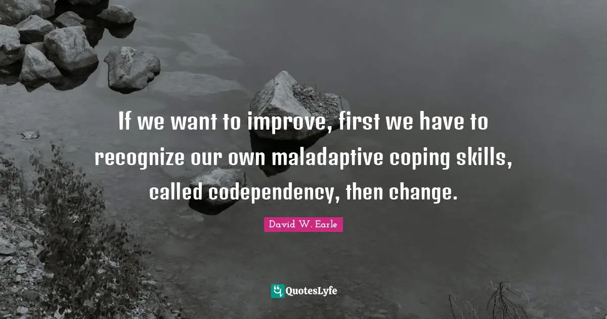 If we want to improve, first we have to recognize our own maladaptive coping skills, called codependency, then change.