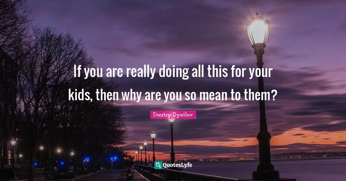 If you are really doing all this for your kids, then why are you so mean to them?