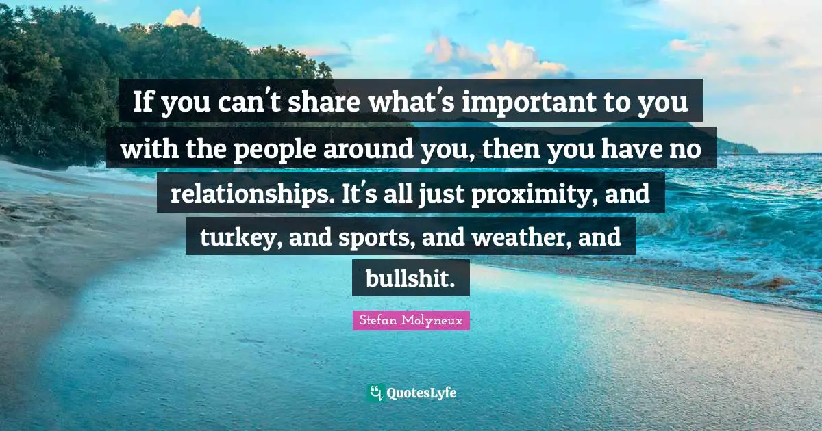 If you can't share what's important to you with the people around you, then you have no relationships. It's all just proximity, and turkey, and sports, and weather, and bullshit.