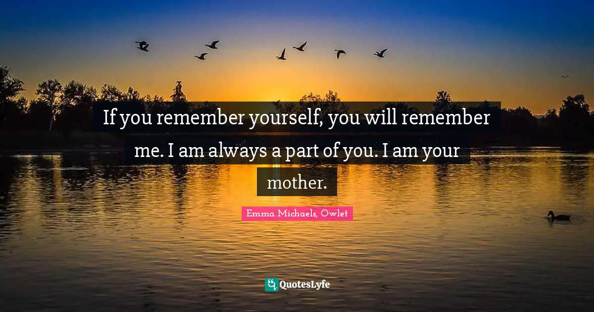 If you remember yourself, you will remember me. I am always a part of you. I am your mother.