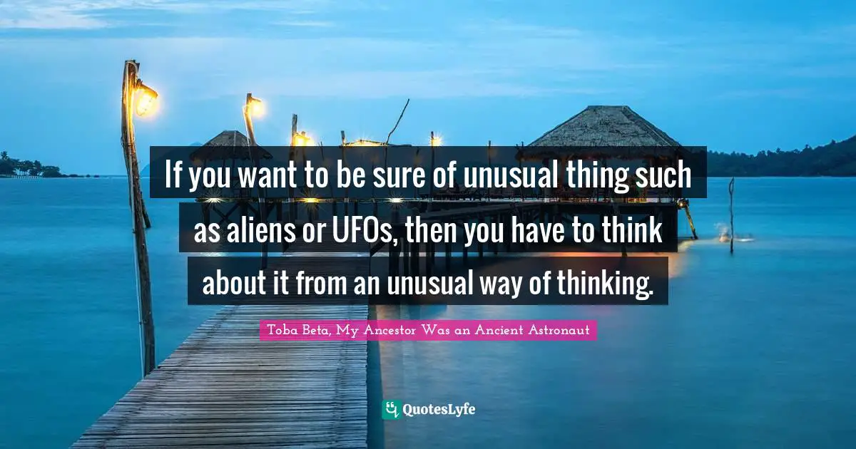 If you want to be sure of unusual thing such as aliens or UFOs, then you have to think about it from an unusual way of thinking.