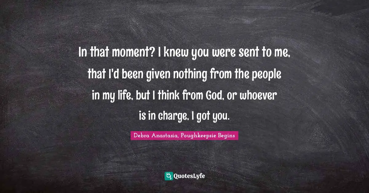 In that moment? I knew you were sent to me, that I'd been given nothing from the people in my life, but I think from God, or whoever is in charge, I got you.
