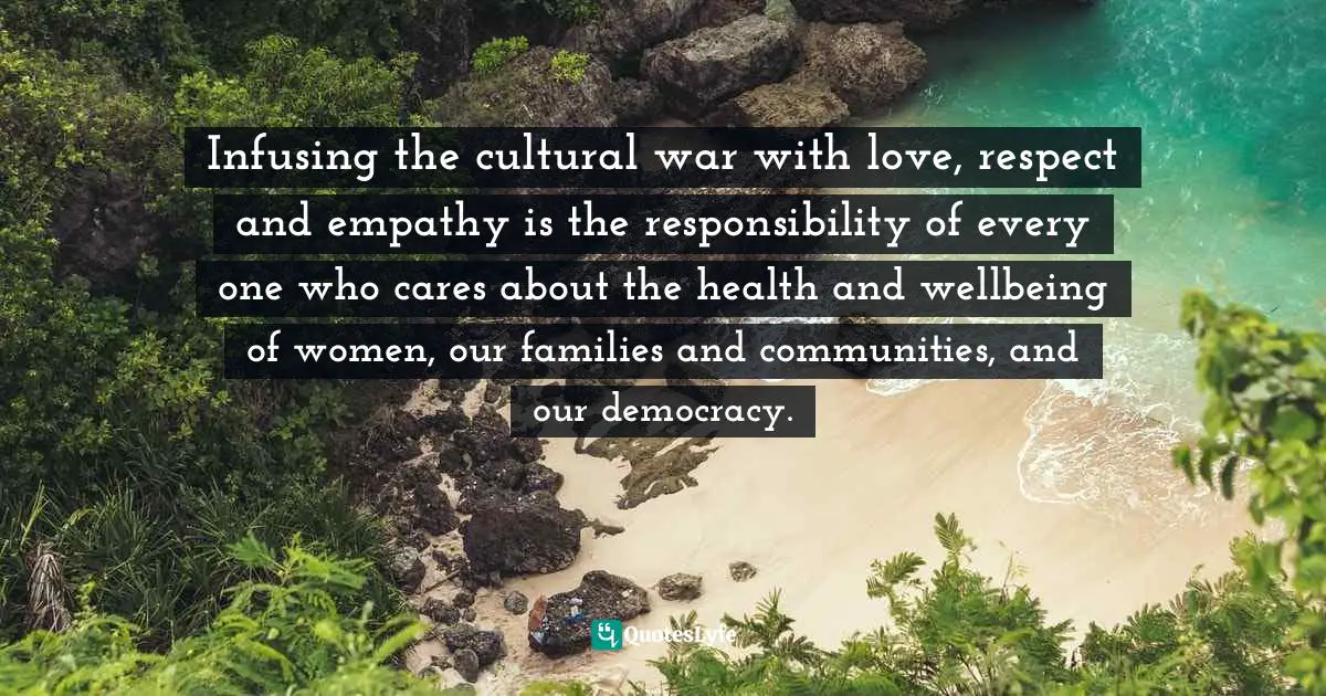 Infusing the cultural war with love, respect and empathy is the responsibility of every one who cares about the health and wellbeing of women, our families and communities, and our democracy.