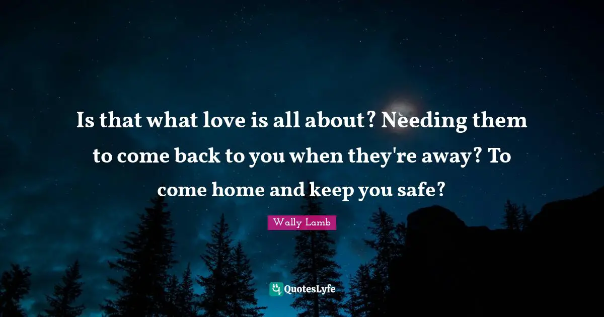 Is that what love is all about? Needing them to come back to you when they're away? To come home and keep you safe?