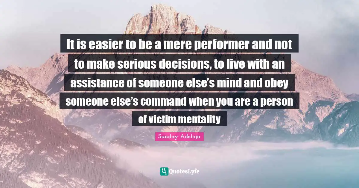 It is easier to be a mere performer and not to make serious decisions, to live with an assistance of someone else’s mind and obey someone else’s command when you are a person of victim mentality