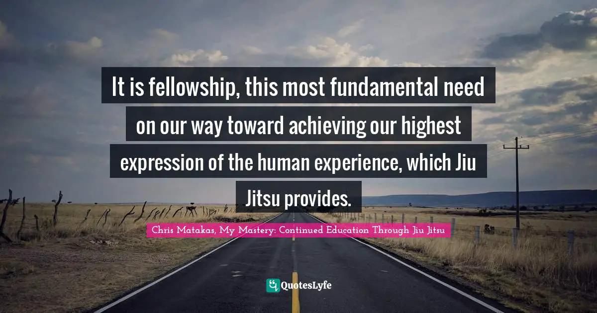It is fellowship, this most fundamental need on our way toward achieving our highest expression of the human experience, which Jiu Jitsu provides.