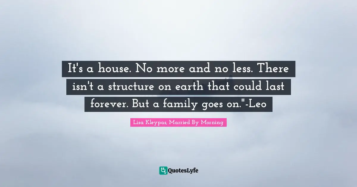 It's a house. No more and no less. There isn't a structure on earth that could last forever. But a family goes on."-Leo