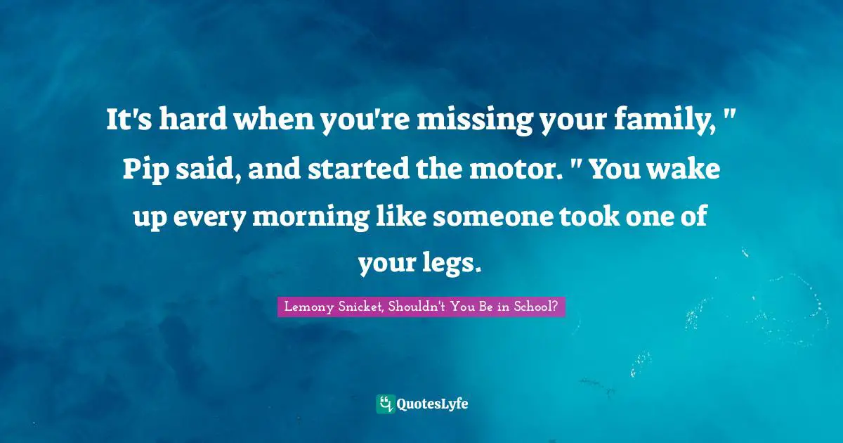 It's hard when you're missing your family, " Pip said, and started the motor. " You wake up every morning like someone took one of your legs.