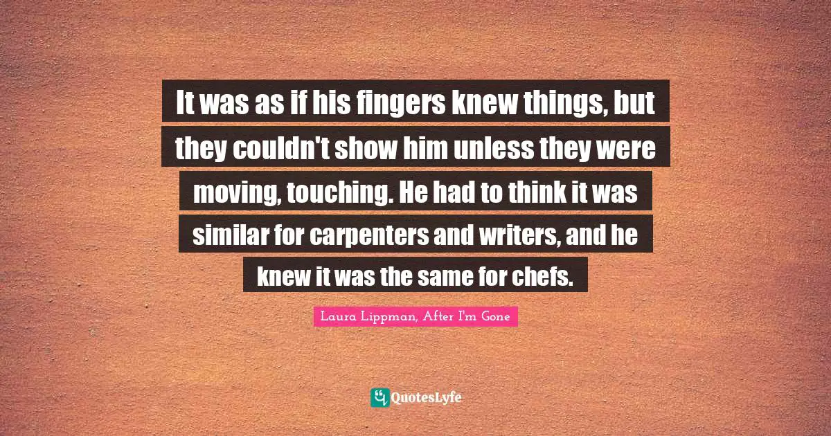 It was as if his fingers knew things, but they couldn't show him unless they were moving, touching. He had to think it was similar for carpenters and writers, and he knew it was the same for chefs.
