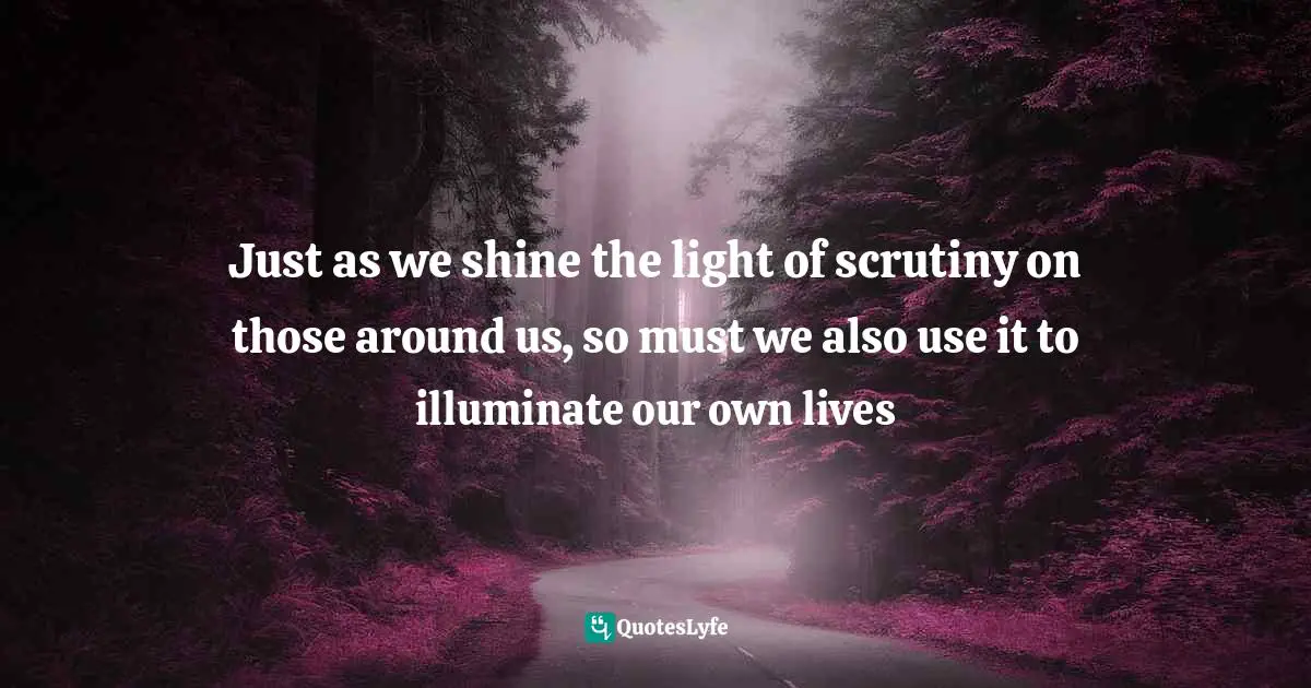 Just as we shine the light of scrutiny on those around us, so must we also use it to illuminate our own lives