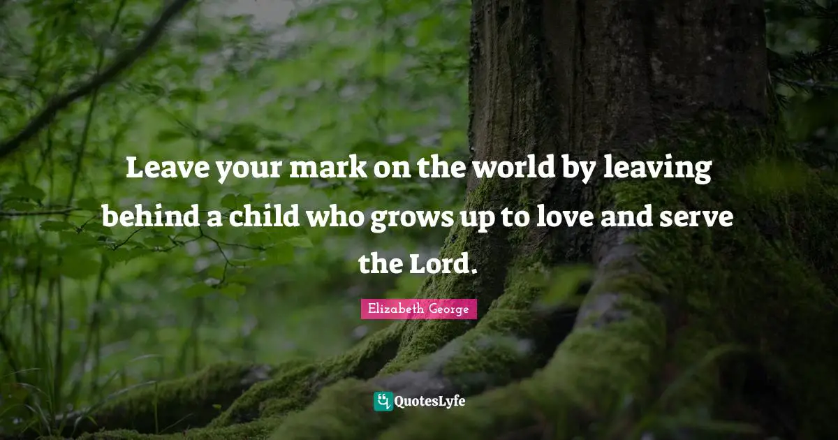 Leave your mark on the world by leaving behind a child who grows up to love and serve the Lord.