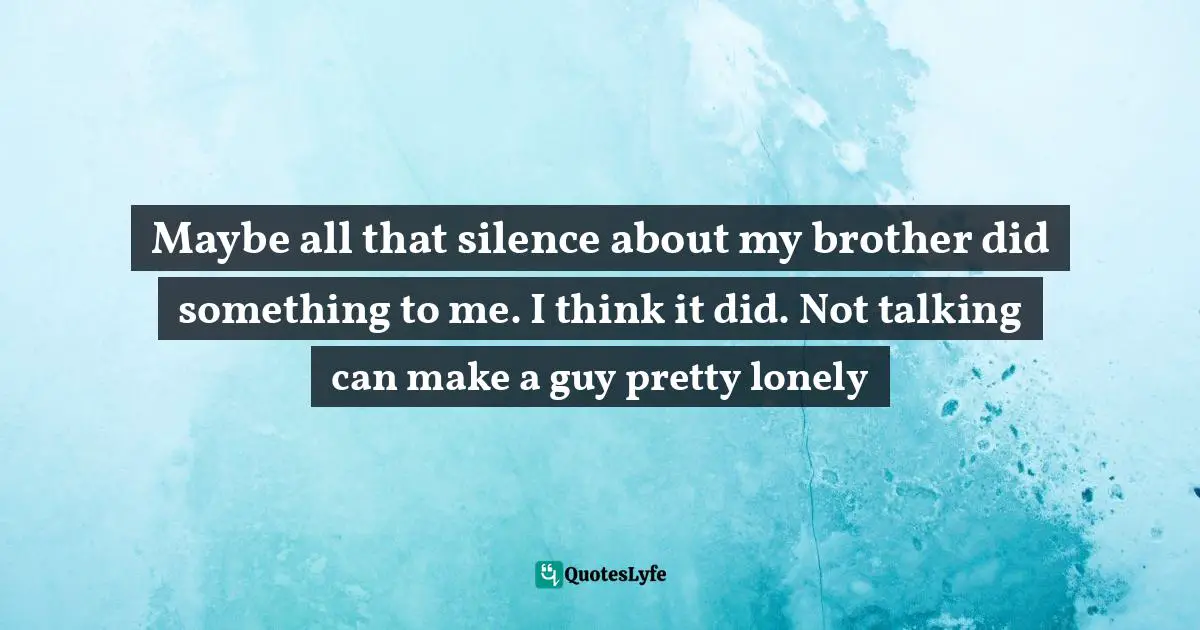 Maybe all that silence about my brother did something to me. I think it did. Not talking can make a guy pretty lonely