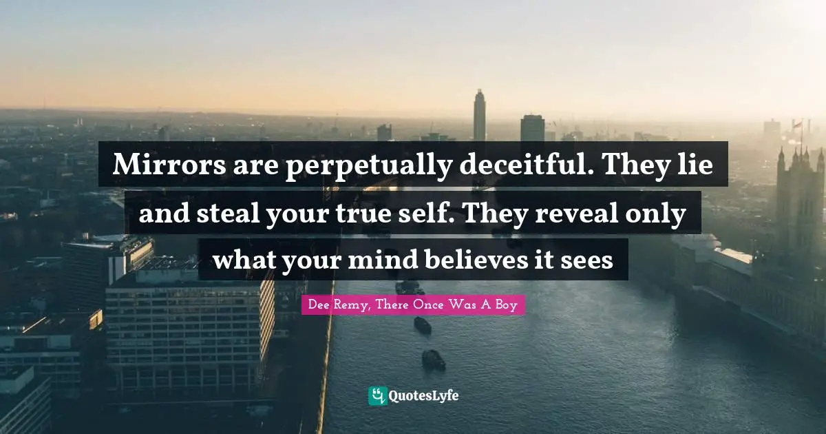 Mirrors are perpetually deceitful. They lie and steal your true self. They reveal only what your mind believes it sees