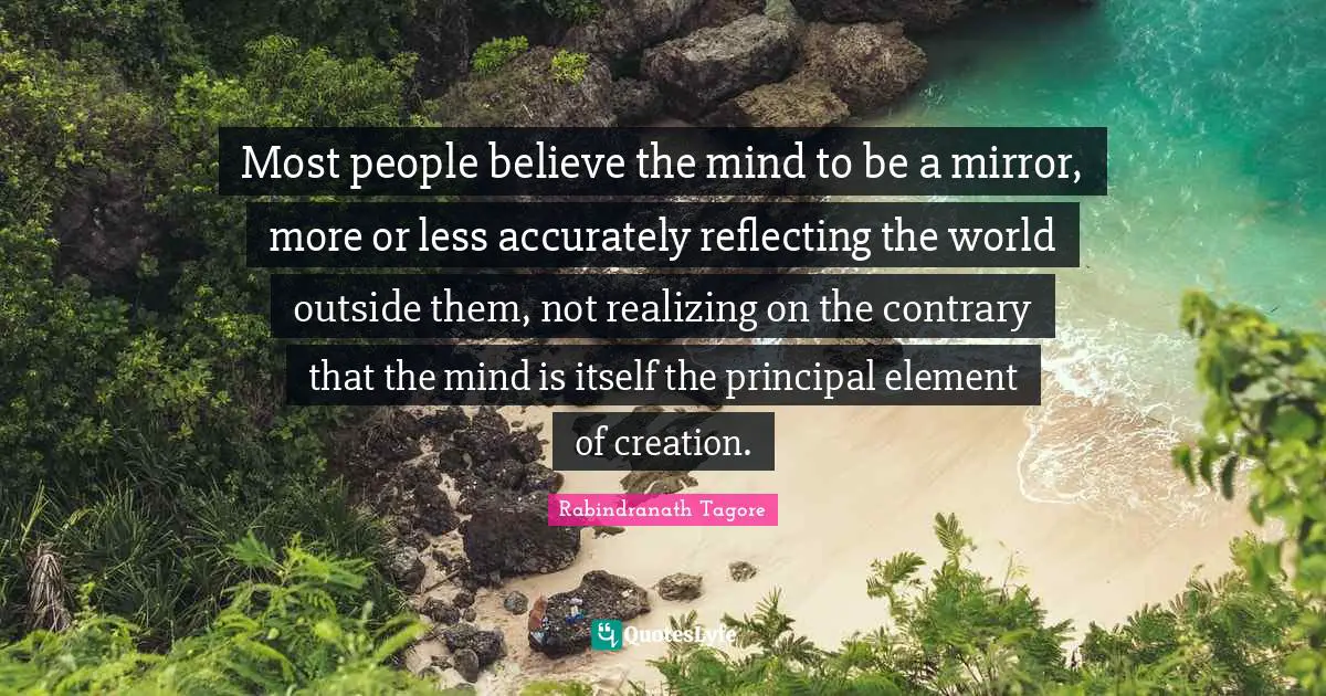 Most people believe the mind to be a mirror, more or less accurately reflecting the world outside them, not realizing on the contrary that the mind is itself the principal element of creation.