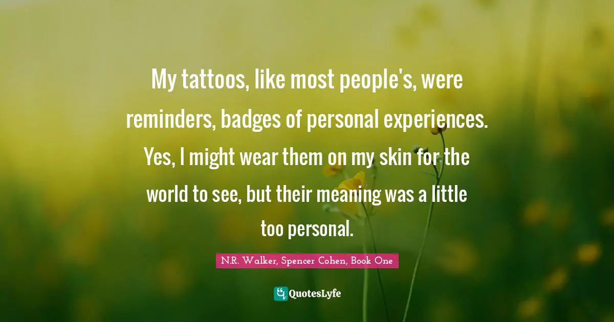 My tattoos, like most people's, were reminders, badges of personal experiences. Yes, I might wear them on my skin for the world to see, but their meaning was a little too personal.