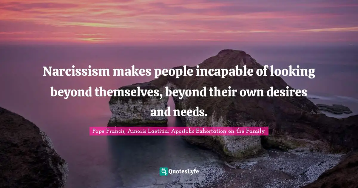 Narcissism makes people incapable of looking beyond themselves, beyond their own desires and needs.