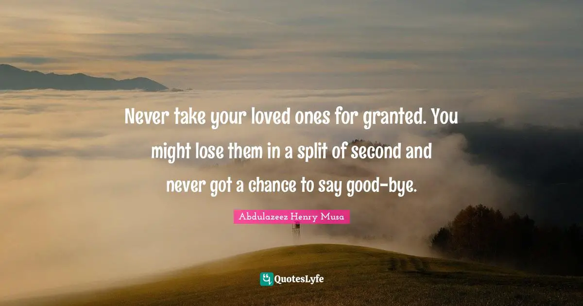 Never take your loved ones for granted. You might lose them in a split of second and never got a chance to say good-bye.