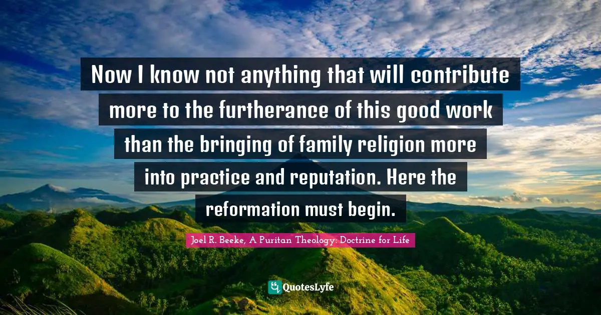 Now I know not anything that will contribute more to the furtherance of this good work than the bringing of family religion more into practice and reputation. Here the reformation must begin.
