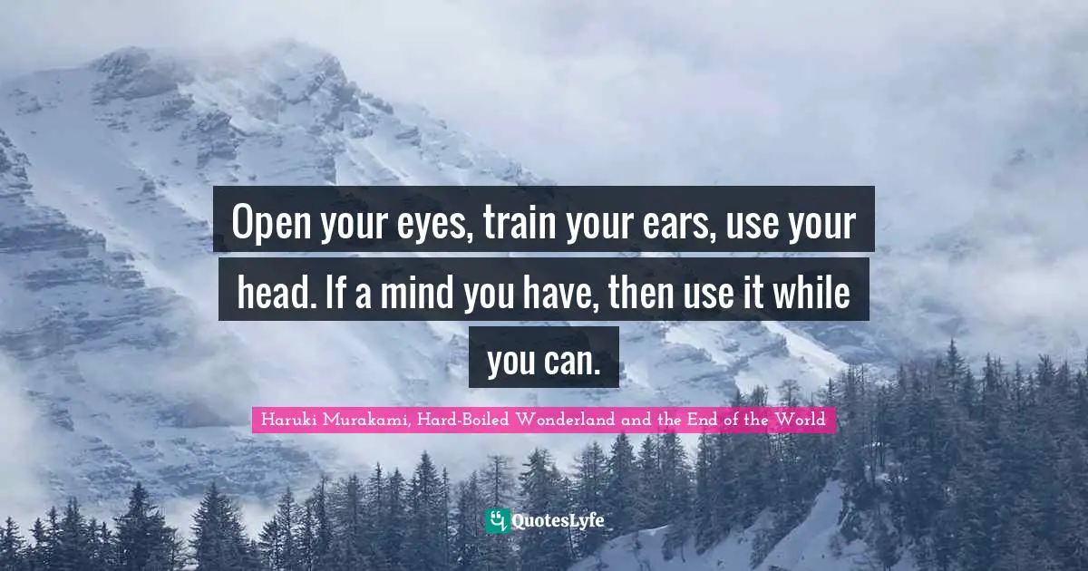 Open your eyes, train your ears, use your head. If a mind you have, then use it while you can.