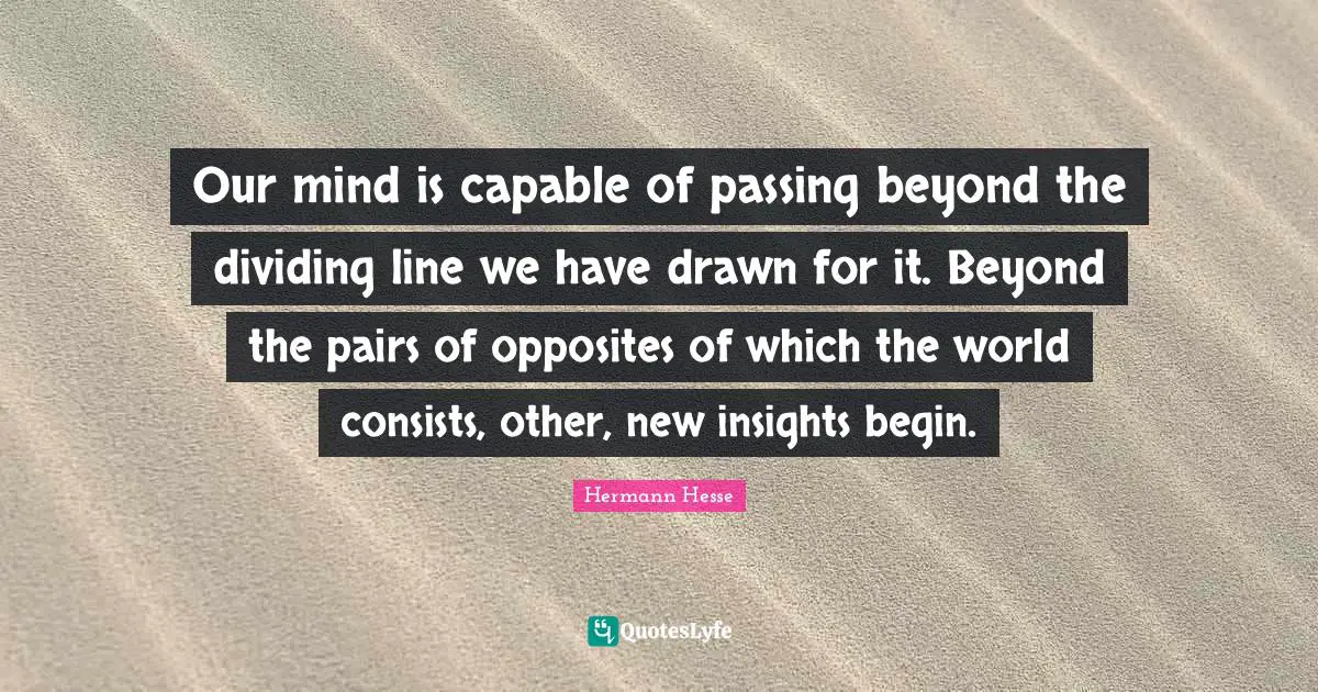 Our mind is capable of passing beyond the dividing line we have drawn for it. Beyond the pairs of opposites of which the world consists, other, new insights begin.