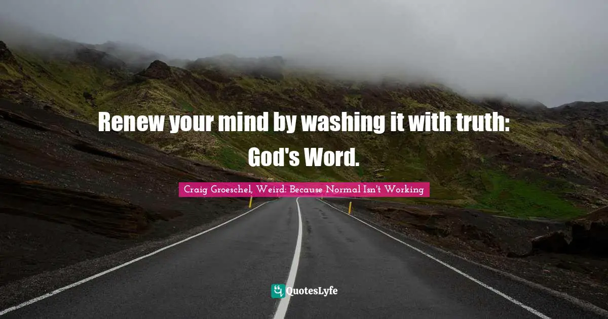 Renew your mind by washing it with truth: God's Word.