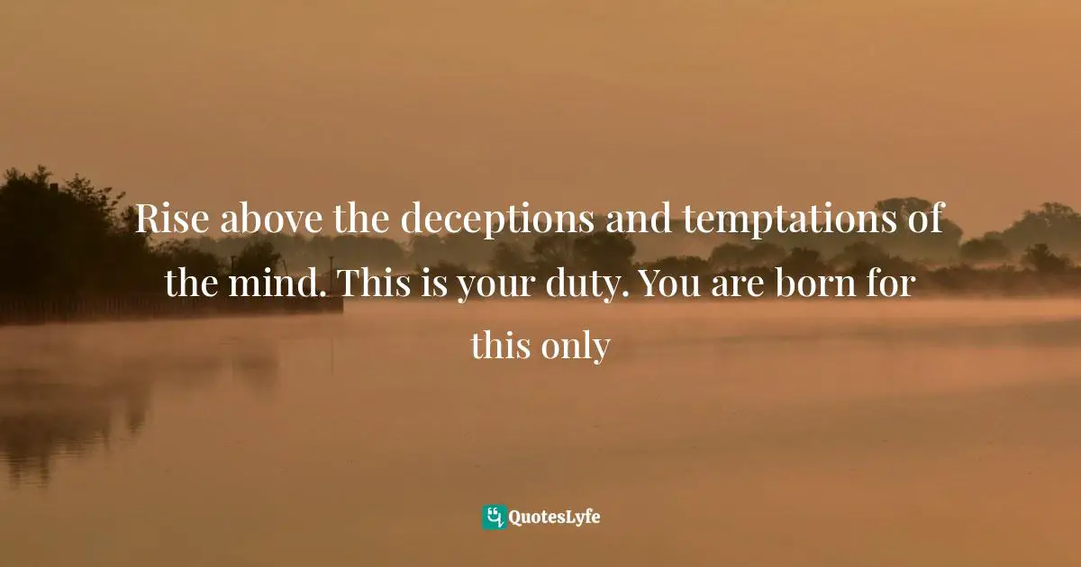 Rise above the deceptions and temptations of the mind. This is your duty. You are born for this only