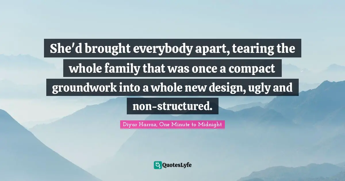 She'd brought everybody apart, tearing the whole family that was once a compact groundwork into a whole new design, ugly and non-structured.