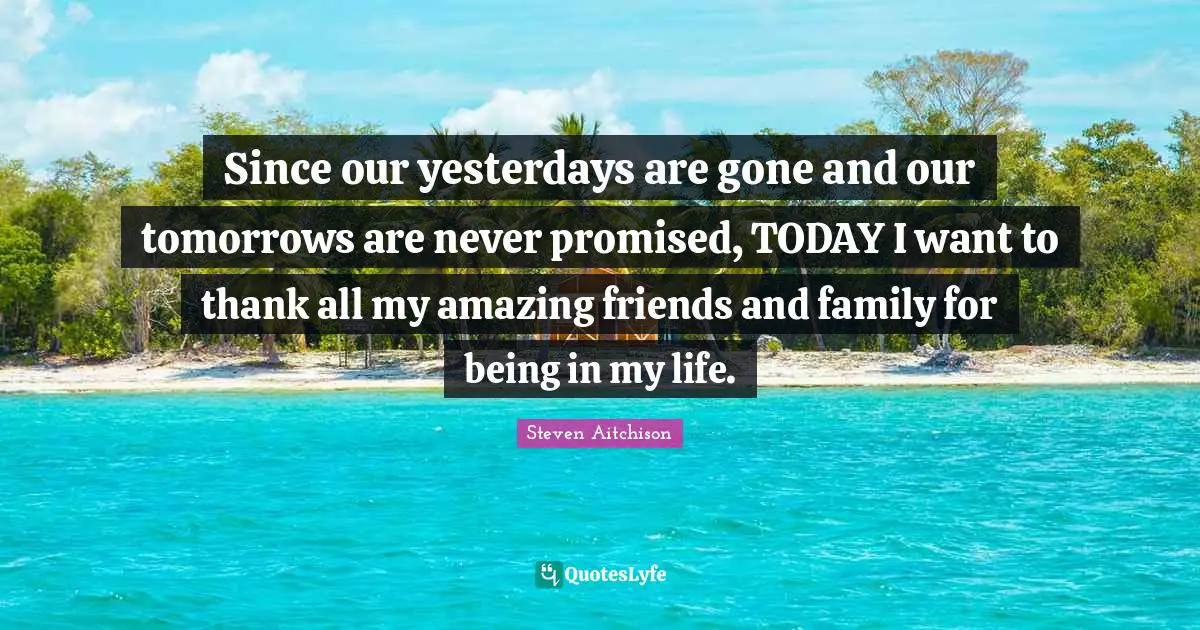 Since our yesterdays are gone and our tomorrows are never promised, TODAY I want to thank all my amazing friends and family for being in my life.