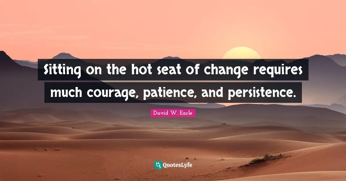 Sitting on the hot seat of change requires much courage, patience, and persistence.